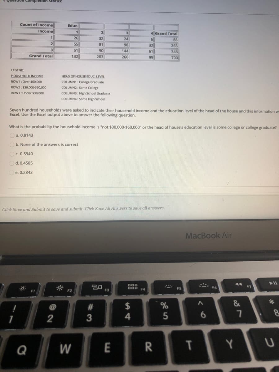 Count of Income
Educ.
Income
2
1
4 Grand Total
26
32
24
6.
88
55
81
98
32
266
3
90
203
51
144
61
346
Grand Total
132
266
99
700
LEGEND:
HOUSEHOLD INCOME
HEAD OF HOUSE EDUC. LEVEL
ROW1 : Over $60,000
COLUMN1: College Graduate
ROW2 : $30,000-S60,000
COLUMN2: Some College
ROW3 : Under $30,000
COLUMN3 : High School Graduate
COLUMN4 : Some High School
Seven hundred households were asked to indicate their household income and the education level of the head of the house and this information w
Excel. Use the Excel output above to answer the following question.
What is the probability the household income is "not $30,000-$60,000" or the head of house's education level is some college or college graduate?
a. 0.8143
Ob. None of the answers is correct
Oc. 0.5940
Od. 0.4585
Oe. 0.2843
