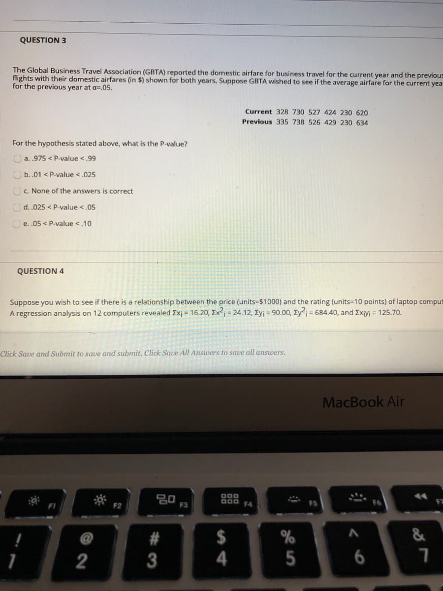 QUESTION 3
The Global Business Travel Association (GBTA) reported the domestic airfare for business travel for the current year and the previous
flights with their domestic airfares (in $) shown for both years. Suppose GBTA wished to see if the average airfare for the current yea
for the previous year at a=.05.
Current 328 730 527 424 230 620
Previous 335 738 526 429 230 634
For the hypothesis stated above, what is the P-value?
O a. .975 < P-value <.99
O b. .01 < P-value <.025
Oc. None of the answers is correct
d. .025 < P-value <,05
e. .05 < P-value <.10
QUESTION 4
Suppose you wish to see if there is a relationship between the price (units=$1000) and the rating (units=10 points) of laptop comput
A regression analysis on 12 computers revealed Ex = 16.20, Ex = 24.12, Eyj = 90.00, Eyj = 684.40, and Exjyj = 125.70.
Click Save and Submit to save and submit. Click Save All Answers to save all answers.
MacBook Air
20
F3
000 F4
$
&
1
2
5
13
