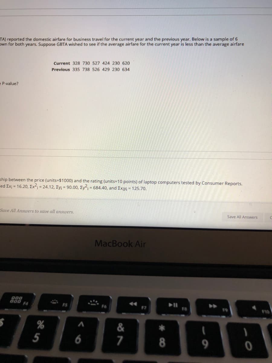 TA) reported the domestic airfare for business travel for the current year and the previous year. Below is a sample of 6
own for both years. Suppose GBTA wished to see if the average airfare for the current year is less than the average airfare
Current 328 730 527 424 230 620
Previous 335 738 526 429 230 634
e P-value?
ship between the price (units=$1000) and the rating (units-10 points) of laptop computers tested by Consumer Reports.
ed Exj = 16.20, Ex²; = 24.12, Eyj = 90.00, Ey2; = 684.40, and Ex¡yj = 125.70.
Save All Answers
Save All Answers to save all answers.
MacBook Air
000 F4
F8
F10
F5
F6
78888
%
&
**
5
6
