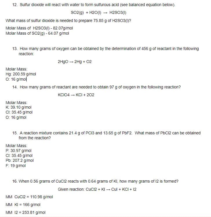 12. Sulfur dioxide will react with water to form sulfurous acid (see balanced equation below).
So2(g) + H2O(1) –→ H2SO3(1)
What mass of sulfur dioxide is needed to prepare 75.85 g of H2SO3(1)?
Molar Mass of H2so3(1) - 82.07g/mol
Molar Mass of SO2(g) - 64.07 g/mol
13. How many grams of oxygen can be obtained by the determination of 456 g of reactant in the following
reaction:
2Hgo – 2Hg + 02
Molar Mass:
Hg: 200.59 g/mol
O: 16 g/mol|
14. How many grams of reactant are needed to obtain 97 g of oxygen in the following reaction?
KCIO4 – KCI + 202
Molar Mass:
K: 39.10 g/mol
CI: 35.45 g/mol
O: 16 g/mol
15. A reaction mixture contains 21.4 g of PC13 and 13.65 g of PBF2. What mass of PbC12 can be obtained
from the reaction?
Molar Mass:
P: 30.97 g/mol
CI: 35.45 g/mol
Pb: 207.2 g/mol
F: 19 g/mol
16. When 0.56 grams of CuC12 reacts with 0.64 grams of KI, how many grams of 12 is formed?
Given reaction: CuC12 + KI – Cul + KCI + 12
MM CUCI2 = 110.98 g/mol
MM KI = 166 g/mol
MM 12 = 253.81 g/mol
