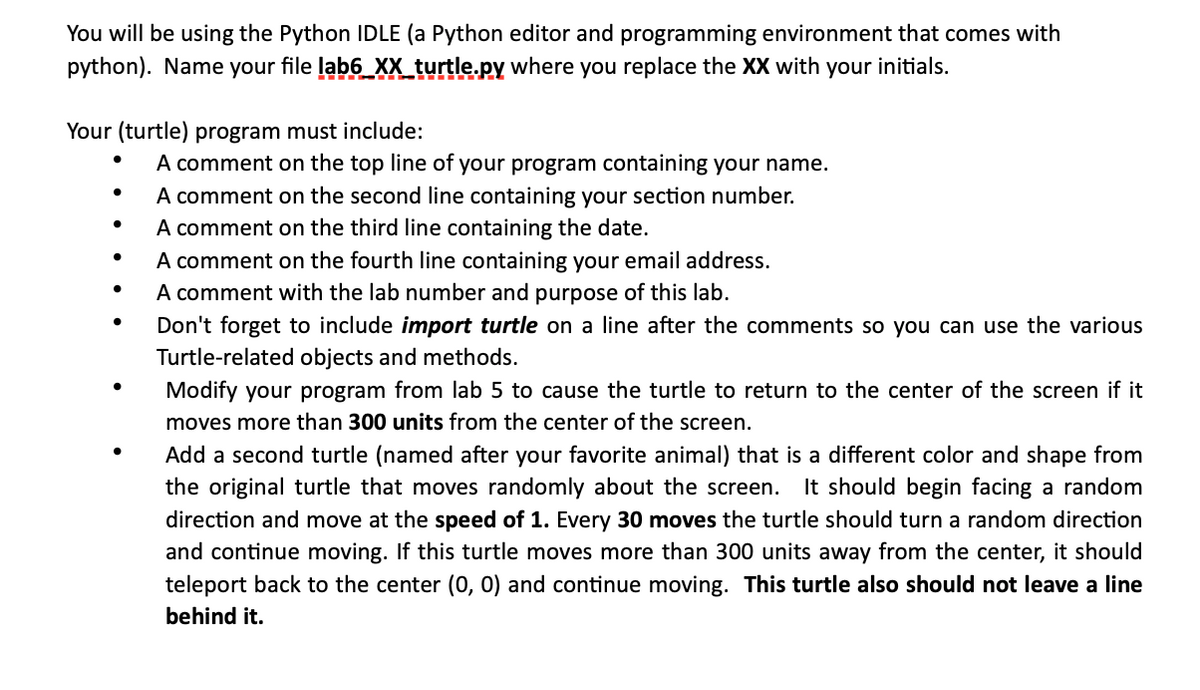 You will be using the Python IDLE (a Python editor and programming environment that comes with
python). Name your file lab6_XX_turtle.py where you replace the XX with your initials.
Your (turtle) program must include:
●
●
●
A comment on the top line of your program containing your name.
A comment on the second line containing your section number.
A comment on the third line containing the date.
A comment on the fourth line containing your email address.
A comment with the lab number and purpose of this lab.
Don't forget to include import turtle on a line after the comments so you can use the various
Turtle-related objects and methods.
Modify your program from lab 5 to cause the turtle to return to the center of the screen if it
moves more than 300 units from the center of the screen.
Add a second turtle (named after your favorite animal) that is a different color and shape from
the original turtle that moves randomly about the screen. It should begin facing a random
direction and move at the speed of 1. Every 30 moves the turtle should turn a random direction
and continue moving. If this turtle moves more than 300 units away from the center, it should
teleport back to the center (0, 0) and continue moving. This turtle also should not leave a line
behind it.