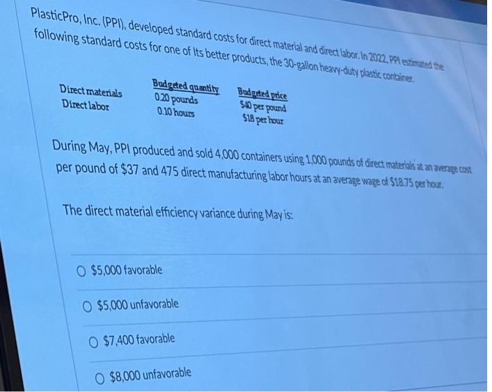 Plastic Pro, Inc. (PPI), developed standard costs for direct material and direct labor. In 2022, PPI estimated the
following standard costs for one of Its better products, the 30-gallon heavy-duty plastic container.
Budgeted quantity
020 pounds
Direct materials
Direct labor
Budgeted price
$40 per pound
0.10 hours
$18 per hour
During May, PPI produced and sold 4,000 containers using 1,000 pounds of direct materials at an average cost
per pound of $37 and 475 direct manufacturing labor hours at an average wage of $18.75 per hour.
The direct material efficiency variance during May is:
O $5,000 favorable
O $5,000 unfavorable
O $7,400 favorable
O $8,000 unfavorable