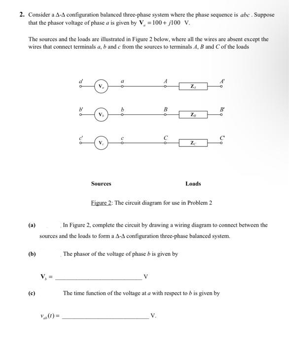 2. Consider a A-A configuration balanced three-phase system where the phase sequence is abc . Suppose
that the phasor voltage of phase a is given by V, = 100+ j100 V.
The sources and the loads are illustrated in Figure 2 below, where all the wires are absent except the
wires that connect terminals a, b and e from the sources to terminals A, B and C of the loads
b'
B
B'
V.
Sources
Loads
Figure 2: The circuit diagram for use in Problem 2
In Figure 2, complete the circuit by drawing a wiring diagram to connect between the
(a)
sources and the loads to form a A-A configuration three-phase balanced system.
(b)
, The phasor of the voltage of phase b is given by
(c)
The time function of the voltage at a with respect to b is given by
V(1) =
C.
