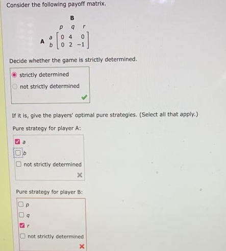 Consider the following payoff matrix.
B
Р
9
r
a
04
b
0 2 -1
Decide whether the game is strictly determined.
strictly determined
not strictly determined
If it is, give the players' optimal pure strategies. (Select all that apply.)
Pure strategy for player A:
a
not strictly determined
Pure strategy for player B:
Р
r
not strictly determined