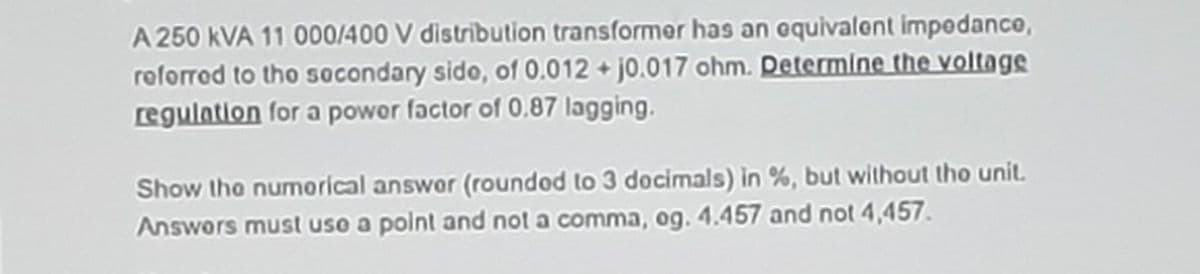 A 250 kVA 11 000/400 V distribution transformer has an oquivalent impodance,
roforrod to tho socondary sido, of 0.012 + j0.017 ohm. Determlne the voltags
regulation for a powor factor of 0.87 lagging.
Show tho numorical answor (roundod to 3 docimals) in %, but without tho unit.
Answors must uso a polnt and not a comma, og. 4.457 and not 4,457.
