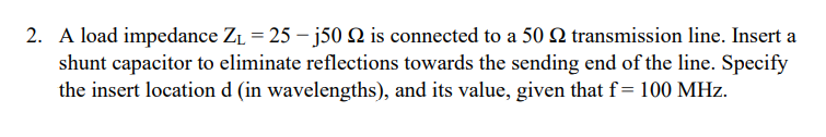 2. A load impedance Z1 = 25 – j50 Q is connected to a 50 Q transmission line. Insert a
shunt capacitor to eliminate reflections towards the sending end of the line. Specify
the insert location d (in wavelengths), and its value, given that f=100 MHz.
