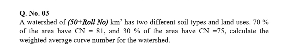 Q. No. 03
A watershed of (50+Roll No) km² has two different soil types and land uses. 70 %
of the area have CN = 81, and 30 % of the area have CN =75, calculate the
weighted average curve number for the watershed.
