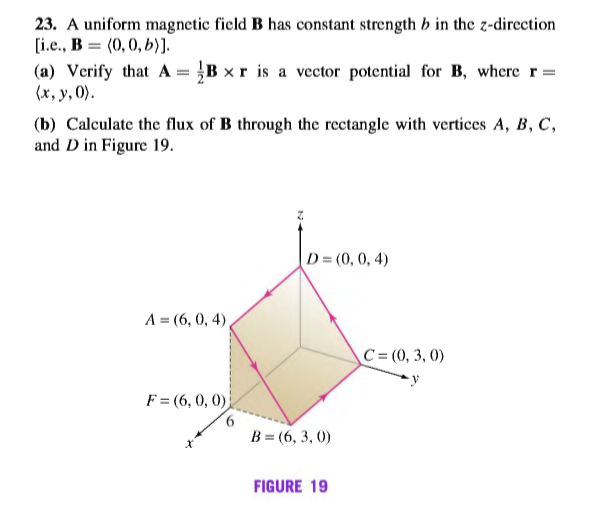 23. A uniform magnetic field B has constant strength b in the z-direction
[i.e., B = (0, 0, b)].
(a) Verify that A = }B x r is a vector potential for B, where r=
(x, y, 0).
(b) Calculate the flux of B through the rectangle with vertices A, B, C,
and D in Figure 19.
D = (0, 0, 4)
A = (6, 0, 4),
C = (0, 3, 0)
F = (6, 0, 0)
B = (6, 3, 0)
FIGURE 19
