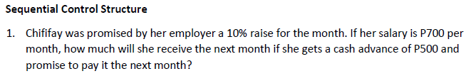 Sequential Control Structure
1. Chififay was promised by her employer a 10% raise for the month. If her salary is P700 per
month, how much will she receive the next month if she gets a cash advance of P500 and
promise to pay it the next month?