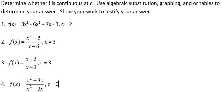 Determine whether f is continuous at c. Use algebraic substitution, graphing, and or tables to
determine your answer. Show your work to justify your answer.
1. f(x) = 3x³ - 6x² + 7x-3, c = 2
2. f(x)=. -, C = 3
x² +5
x-6
x +3
3. f(x)=, c = 3
x-3
x² + 3x
4. f(x)=
2
x² – 3x
-, c = d