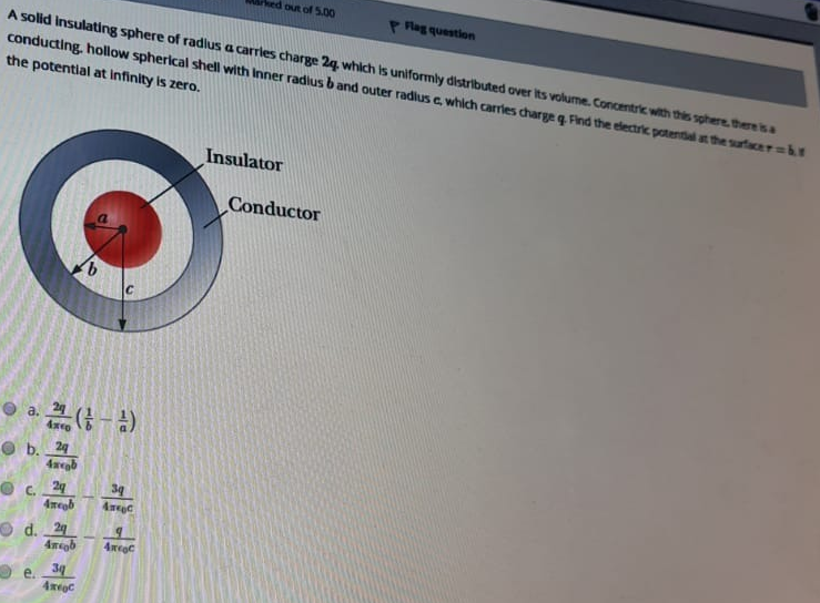 hed out of 5.00
P Rag question
A solid Insulating sphere of radlus a carrles charge 2g which Is uniformly distributed over its volume. Concentric with this sphere there sa
conducting. hollow spherical shell with Inner radius b and outer radius e which carries charge q Find the electric potential at the surfacerabt
the potential at infinity is zero.
Insulator
Conductor
a.
G- )
O b. 29
39
C.
4megb
O d. 24
4mgb
34
е.
