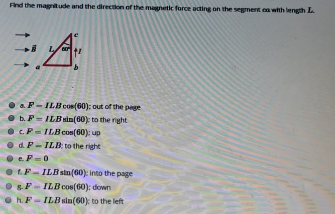 Find the magnltude and the direction of the magnetlc force acting on the segment ca with length L.
O a. F = ILB cos(60): out of the page
O b. F = ILB sin(60): to the right
c.F = ILB cos(60): up
d. F= ILB; to the right
e. F =0
O f. F = ILB sin(60); into the page
O g F = ILBcos(60); down
O h. F = ILB sin(60): to the left
