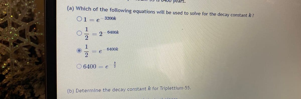 years.
(a) Which of the following equations will be used to solve for the decay constant k ?
O1= e
3200k
26400k
2.
1
6400k
2
O 6400
(b) Determine the decay constant k for Triplettium-55.
%3D
