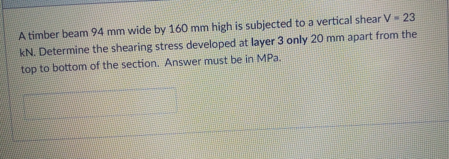 A timber beam 94 mm wide by 160 mm high is subjected to a vertical shear V = 23
kN. Determine the shearing stress developed at layer 3 only 20 mm apart from the
top to bottom of the section. Answer must be in MPa.
