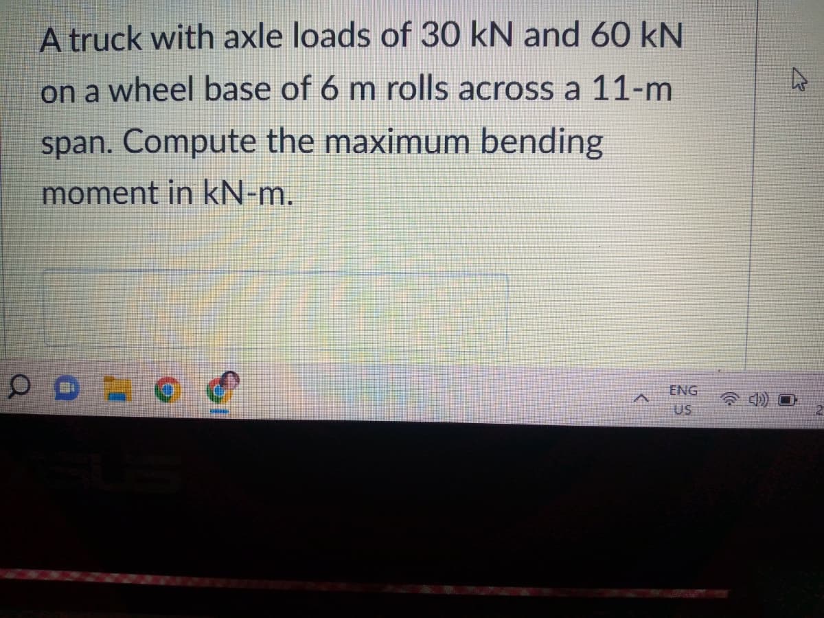 A truck with axle loads of 30 kN and 60 kN
on a wheel base of 6 m rolls across a 11-m
span. Compute the maximum bending
moment in kN-m.
ENG
US
