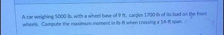 A car welghing 5000 lb, with a wheel base of 9 ft, carries 1700 lb of its load on the front
wheels. Compute the maximum moment in Ib-ft when crossing a 14-ft span.
