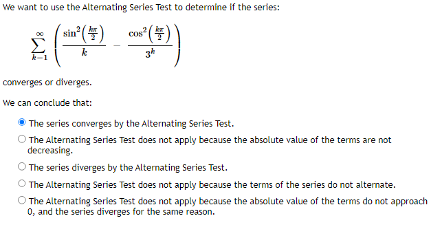 We want to use the Alternating Series Test to determine if the series:
cos² (1)
2
Σ (-_~()
k
3k
sin
converges or diverges.
We can conclude that:
The series converges by the Alternating Series Test.
The Alternating Series Test does not apply because the absolute value of the terms are not
decreasing.
The series diverges by the Alternating Series Test.
The Alternating Series Test does not apply because the terms of the series do not alternate.
The Alternating Series Test does not apply because the absolute value of the terms do not approach
0, and the series diverges for the same reason.