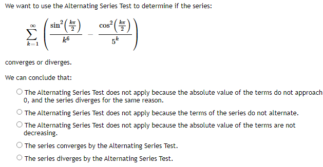 We want to use the Alternating Series Test to determine if the series:
2² (4)
05² (147)
k6
5k
k=1
sin
Cos
converges or diverges.
We can conclude that:
O The Alternating Series Test does not apply because the absolute value of the terms do not approach
0, and the series diverges for the same reason.
The Alternating Series Test does not apply because the terms of the series do not alternate.
The Alternating Series Test does not apply because the absolute value of the terms are not
decreasing.
O The series converges by the Alternating Series Test.
O The series diverges by the Alternating Series Test.