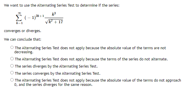 We want to use the Alternating Series Test to determine if the series:
Σ(-1) ²+1
k=1
converges or diverges.
We can conclude that:
k³
k7 + 17
O The Alternating Series Test does not apply because the absolute value of the terms are not
decreasing.
The Alternating Series Test does not apply because the terms of the series do not alternate.
The series diverges by the Alternating Series Test.
The series converges by the Alternating Series Test.
The Alternating Series Test does not apply because the absolute value of the terms do not approach
0, and the series diverges for the same reason.