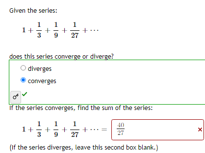 Given the series:
1 1 1
1+ + +
3 9 27
does this series converge or diverge?
diverges
converges
If the series converges, find the sum of the series:
1 1
1
1+ + + +
3 9 27
(If the series diverges, leave this second box blank.)
40
27
X