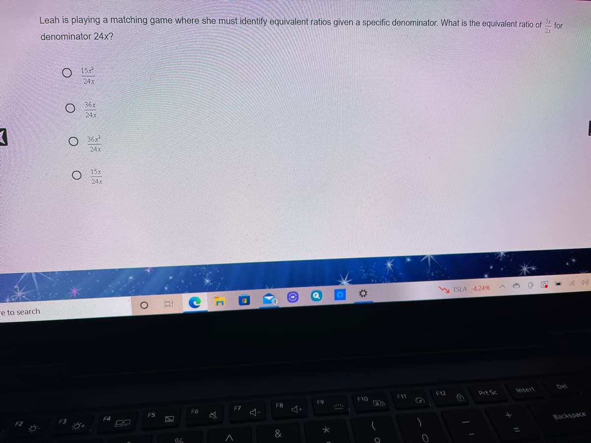 Leah is playing a matching game where she must identify equivalent ratios given a specific denominator. What is the equivalent ratio of
denominator 24x?
3x
for
2x
O 15x
24x
36x
24x
O 36x
24x
15x
24x
%23
W TSLA -4.24%
e to search
Del
Prt Sc
Insert
F12
F10
F11
F9
F7
F8
F6
F5
F3
F4
Backspace
&
%3D
0%
O O
