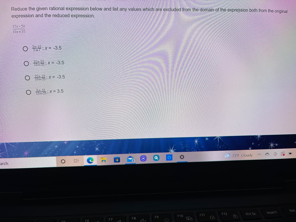 Reduce the given rational expression below and list any values which are excluded from the domain of the expression both from the original
expression and the reduced expression.
15х-50
10x+35
O 10, x = -3.5
15x-50
10x+35, X = -3.5
15x-10 .
O TOx+35, X = -3.5
O Os; x = 3.5
Зх-10
10x+35
73°F Cloudy
arch
Prt Sc
Insert
Del
F9
F10
F11
F12
F6
F7
F8
