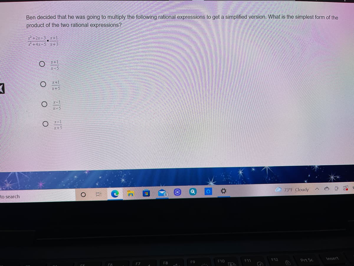 Ben decided that he was going to multiply the following rational expressions to get a simplified version. What is the simplest form of the
product of the two rational expressions?
x² +2x-3 x+1
*+4x-5 x+3
I+1
x-5
x+1
x+5
X-1
x-5
x+5
to search
73°F Cloudy
F6
F8
F9
F10
F1
F12
Prt Sc
Insert
