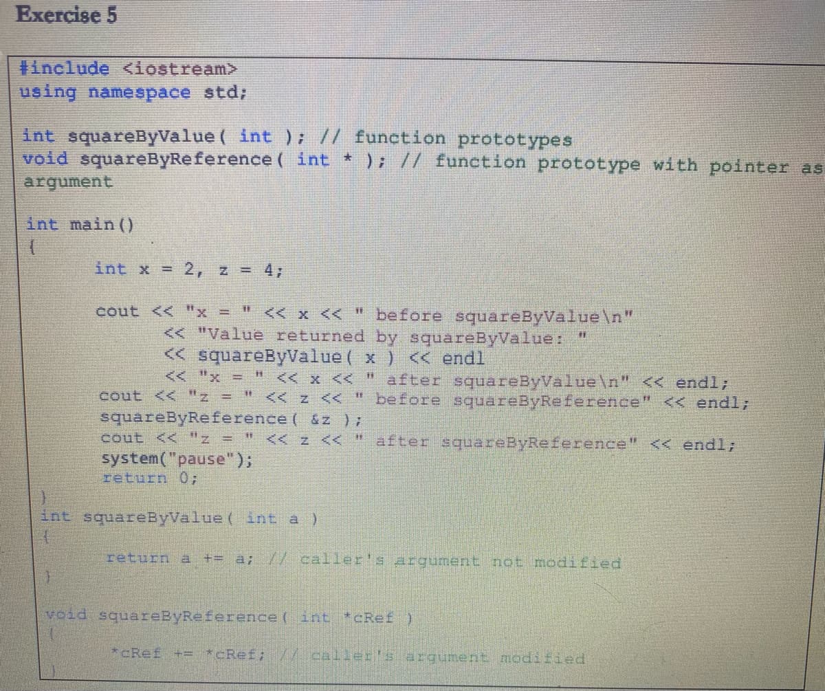 Exercise 5
#include <iostream>
using namespace std/
int squareByValue ( int ); // function prototypes
void squareByReference ( int * ); // function prototype with pointer as
argument
int main ()
int x = 2, z = 4;
cout << "x = " << x << " before squareByValue\n"
<< "Value returned by squareByValue:
< squareByValue ( x ) << endl
<< "x = " << x <<
after squareByValue\n" << endl;
cout << "z = " << z << " before squareByReference" <<endl;
squareByReference ( &z );
cout << "z =
<< z << -"
after squareByReference" << endl;
system("pause");
return 0;
int squareByValue ( int a )
return a += a; /-caller's argument not modified
void squareByReference ( int *CRef )
*cRef += *cRef; /2.callerls argument modified
