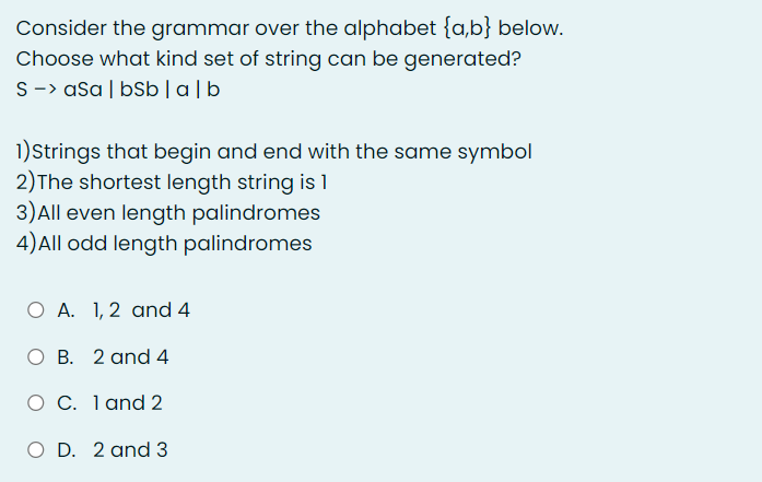 Consider the grammar over the alphabet {a,b} below.
Choose what kind set of string can be generated?
S -> asa | bSb | alb
1)Strings that begin and end with the same symbol
2) The shortest length string is 1
3) All even length palindromes
4)All odd length palindromes
O A. 1, 2 and 4
O B. 2 and 4
O C. 1 and 2
O D. 2 and 3