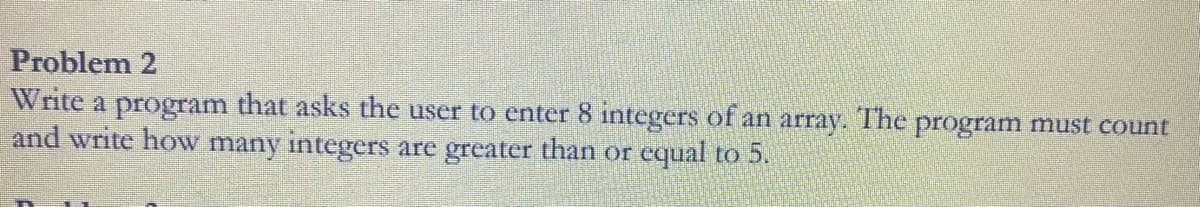 Problem 2
Write a program that asks the user to enter 8 integers of an array. The program must count
and write how many integers are greater than or equal to 5.
