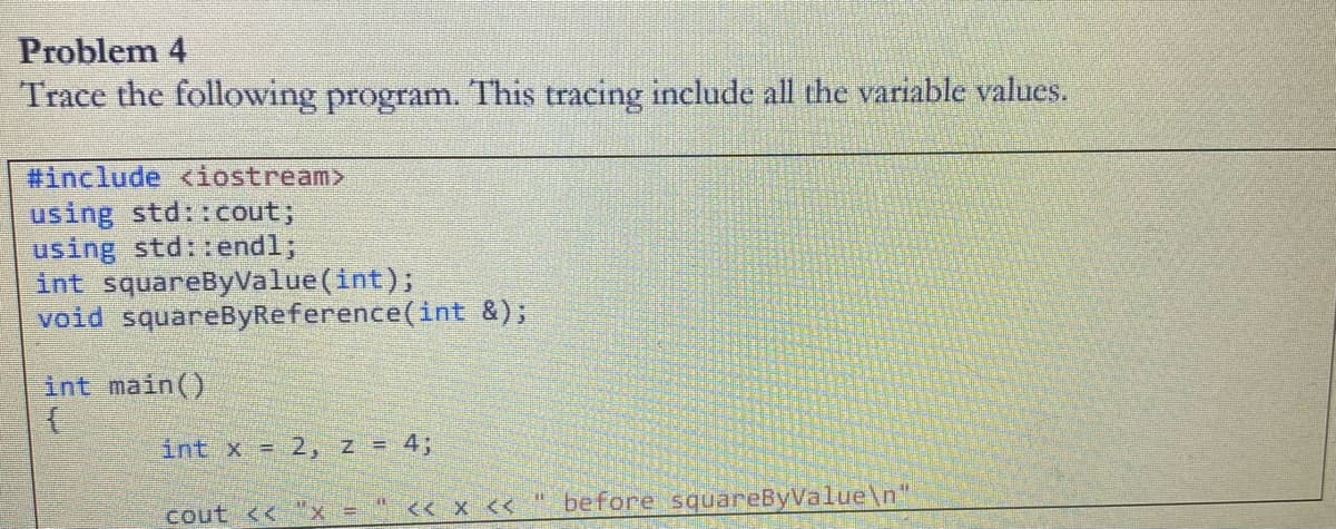 Problem 4
Trace the following program. This tracing include all the variable values.
#include <iostream>
using std::cout;
using std::endl;
int squareByValue(int);
void squareByReference(int &);
int main()
int x = 2, z = 4;
before squareByValue\n"
cout <<"x =" << x <<
