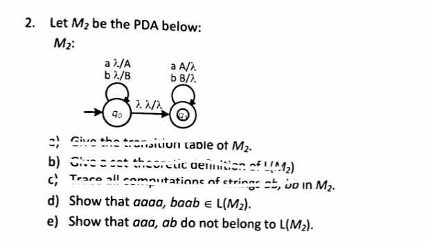 2. Let M₂ be the PDA below:
M₂:
a λ/A
bλ/B
a A/A
b B/).
8
122/2
8
१०.
=) Give the transition table of M₂.
b) Give a cat theoretic definition of 1 (M₂)
Trace all computations of strings ab, wo in M₂.
d) Show that aaaa, baab = L(M₂).
e) Show that aaa, ab do not belong to L(M₂).