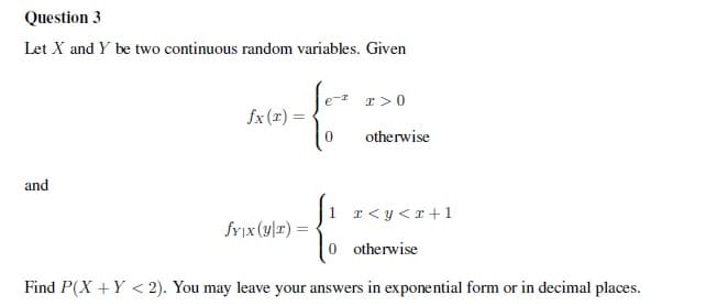 Question 3
Let X and Y be two continuous random variables. Given
T >0
fx (1) =
otherwise
and
1 r<y<r+1
fYix (y|x) =
0 otherwise
Find P(X +Y < 2). You may leave your answers in exponential form or in decimal places.
