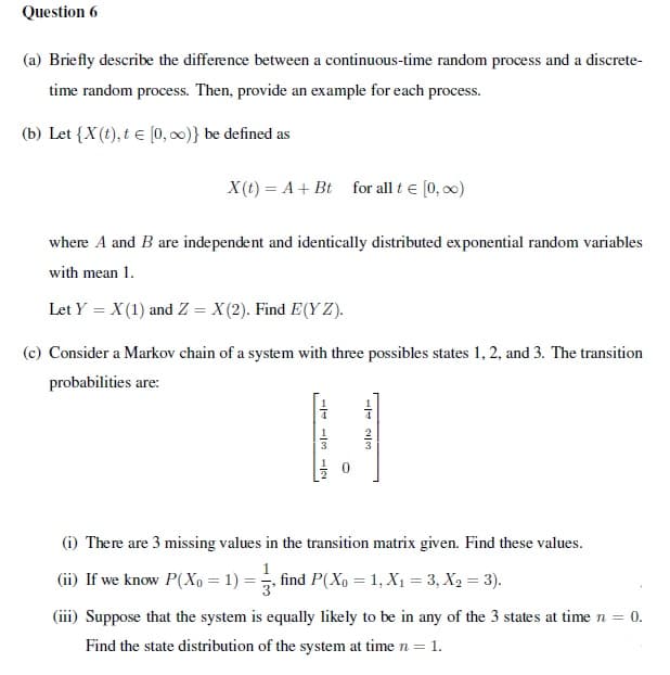 Question 6
(a) Briefly describe the difference between a continuous-time random process and a discrete-
time random process. Then, provide an example for each process.
(b) Let {X(t), t e (0, 0)} be defined as
X(t) = A + Bt
for all t e (0, 00)
where A and B are independent and identically distributed exponential random variables
with mean 1.
Let Y = X(1) and Z = X(2). Find E(Y Z).
(c) Consider a Markov chain of a system with three possibles states 1, 2, and 3. The transition
probabilities are:
(i) There are 3 missing values in the transition matrix given. Find these values.
(ii) If we know P(Xo = 1) = , find P(Xo = 1, X1 = 3, X2 = 3).
(iii) Suppose that the system is equally likely to be in any of the 3 states at time n = 0.
Find the state distribution of the system at time n = 1.
