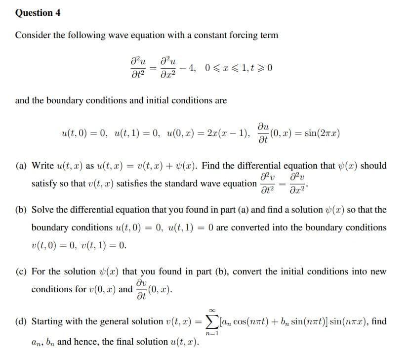 Question 4
Consider the following wave equation with a constant forcing term
Pu du
- 4, 0<x < 1, t > 0
-
and the boundary conditions and initial conditions are
и(t, 0) 3D 0, и(t, 1) 3D 0, и(0, х) —D 2л(т — 1),
du
(0, x) = sin(2T x)
(a) Write u(t, x) as u(t, x) = v(t, r) + (x). Find the differential equation that (x) should
satisfy so that v(t, x) satisfies the standard wave equation
(b) Solve the differential equation that you found in part (a) and find a solution (x) so that the
boundary conditions u(t, 0) = 0, u(t, 1) = 0 are converted into the boundary conditions
v(t, 0) = 0, v(t, 1) = 0.
(c) For the solution (x) that you found in part (b), convert the initial conditions into new
dv
conditions for v(0, x) and
(0, x).
(d) Starting with the general solution v(t, x) = > [a, cos(nat) + b, sin(nat)] sin(nrx), find
n=1
an, bn and hence, the final solution u(t, x).
