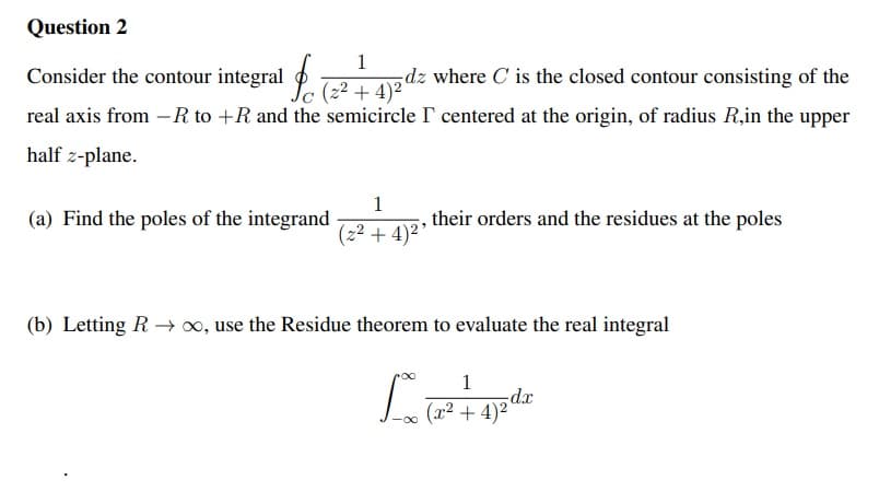 Question 2
1
Consider the contour integral P. T-2 + 4)²'
dz where C is the closed contour consisting of the
real axis from –R to +R and the semicircle I centered at the origin, of radius R,in the upper
half z-plane.
1
(a) Find the poles of the integrand
their orders and the residues at the poles
(2² + 4)2’
(b) Letting R → x, use the Residue theorem to evaluate the real integral
1
dx
(x² +
4)2
