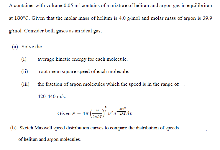 A container with volume 0.05 m³ contains of a mixture of helium and argon gas in equilibrium
at 180°C. Given that the molar mass of helium is 4.0 g/mol and molar mass of argon is 39.9
g/mol. Consider both gases as an ideal gas,
(a) Solve the
(i)
average kinetic energy for each molecule.
(ii)
root mean square speed of each molecule.
(iii)
the fraction of argon molecules which the speed is in the range of
420-440 m/s.
Mv2
v²e¯2RTdv
M
Given P
= 4n
(b) Sketch Maxwell speed distribution curves to compare the distribution of speeds
of helium and argon molecules.
