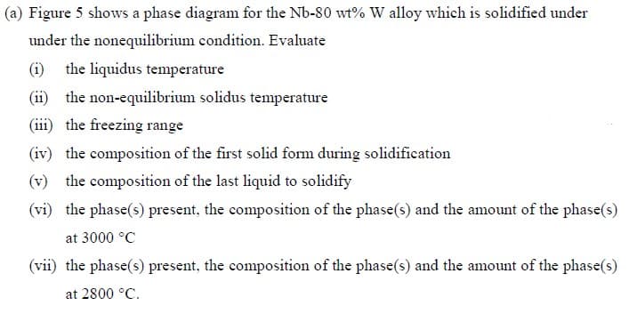 (a) Figure 5 shows a phase diagram for the Nb-80 wt% W alloy which is solidified under
under the nonequilibrium condition. Evaluate
(i) the liquidus temperature
(ii) the non-equilibrium solidus temperature
(iii) the freezing range
(iv) the composition of the first solid form during solidification
(v) the composition of the last liquid to solidify
(vi) the phase(s) present, the composition of the phase(s) and the amount of the phase(s)
at 3000 °C
(vii) the phase(s) present, the composition of the phase(s) and the amount of the phase(s)
at 2800 °C.
