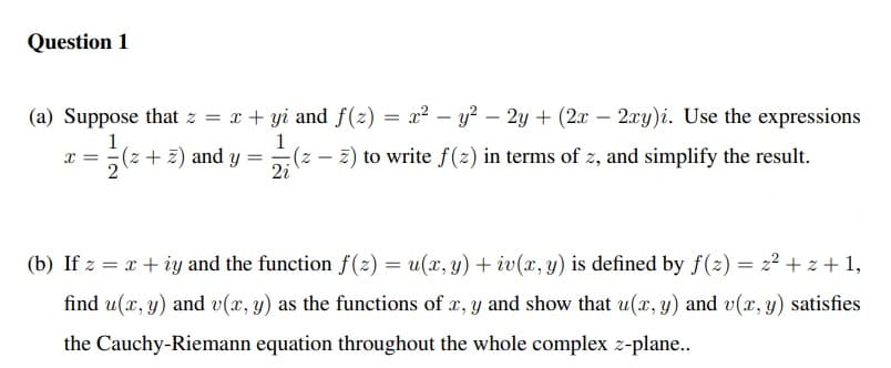 Question 1
(a) Suppose that z = x + yi and f(z) = x² – y? – 2y + (2x – 2xy)i. Use the expressions
-
1
x = (z + z) and y =
2
1
:(z - 2) to write f (2) in terms of z, and simplify the result.
2i
(b) If z = x + iy and the function f(2) = u(x, y) + iv(x, y) is defined by f(2) = z2 + z + 1,
find u(x, y) and v(x, y) as the functions of x, y and show that u(x, y) and v(x, y) satisfies
the Cauchy-Riemann equation throughout the whole complex z-plane..
