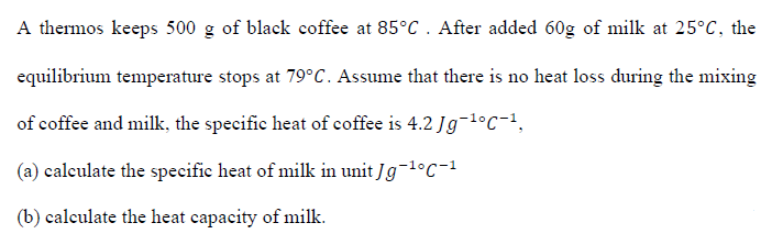 A thermos keeps 500 g of black coffee at 85°C . After added 60g of milk at 25°C, the
equilibrium temperature stops at 79°C. Assume that there is no heat loss during the mixing
of coffee and milk, the specific heat of coffee is 4.2 Jg-1°C-1,
(a) caleulate the specifie heat of milk in unit Jg-1°C-1
(b) calculate the heat capacity of milk.
