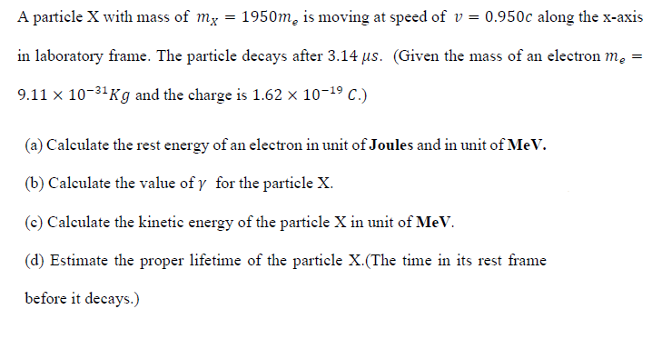 A particle X with mass of my
1950m, is moving at speed of v = 0.950c along the x-axis
in laboratory frame. The particle decays after 3.14 us. (Given the mass of an electron m, =
9.11 x 10-31 Kg and the charge is 1.62 x 10-19 C.)
(a) Calculate the rest energy of an electron in unit of Joules and in unit of MeV.
(b) Calculate the value of y for the particle X.
(c) Caleulate the kinetic energy of the particle X in unit of MeV.
(d) Estimate the proper lifetime of the particle X.(The time in its rest frame
before it decays.)
