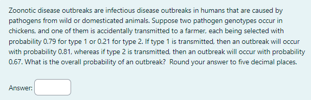 Zoonotic disease outbreaks are infectious disease outbreaks in humans that are caused by
pathogens from wild or domesticated animals. Suppose two pathogen genotypes occur in
chickens, and one of them is accidentally transmitted to a farmer, each being selected with
probability 0.79 for type 1 or 0.21 for type 2. If type 1 is transmitted, then an outbreak will occur
with probability 0.81, whereas if type 2 is transmitted, then an outbreak will occur with probability
0.67. What is the overall probability of an outbreak? Round your answer to five decimal places.
Answer: