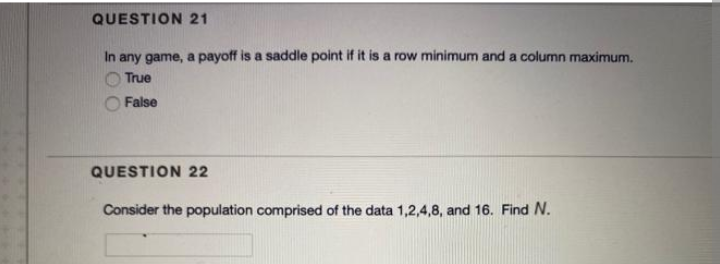 QUESTION 21
In any game, a payoff is a saddle point if it is a row minimum and a column maximum.
True
False
QUESTION 22
Consider the population comprised of the data 1,2,4,8, and 16. Find N.
