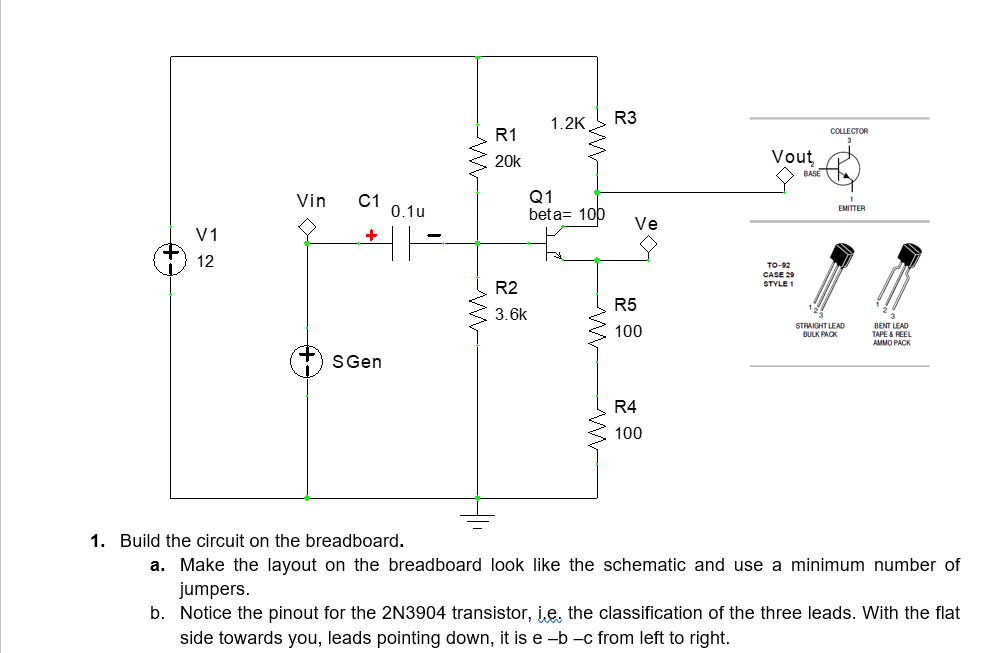 V1
12
Vin
C1 0.1u
HH
+
S Gen
ww
M
R1
20k
R2
3.6k
1.2K R3
Q1
beta= 100
Ve
R5
100
R4
100
Vout
TO-92
CASE 29
STYLE 1
BASE
COLLECTOR
1
EMITTER
STRAIGHT LEAD
BULK PACK
BENT LEAD
TAPE & REEL
AMMO PACK
1. Build the circuit on the breadboard.
a. Make the layout on the breadboard look like the schematic and use a minimum number of
jumpers.
b. Notice the pinout for the 2N3904 transistor, ie, the classification of the three leads. With the flat
side towards you, leads pointing down, it is e-b-c from left to right.