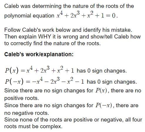 Caleb was determining the nature of the roots of the
2
polynomial equation x* + 2x° + x +1 = 0.
Follow Caleb's work below and identify his mistake.
Then explain WHY it is wrong and show/tell Caleb how
to correctly find the nature of the roots.
Caleb's work/explanation:
P(x) = x* + 2x +x +1 has 0 sign changes.
P(-x) = -x* - 2r° – x2 – 1 has 0 sign changes.
Since there are no sign changes for P(x), there are no
positive roots.
Since there are no sign changes for P(-x), there are
no negative roots.
Since none of the roots are positive or negative, all four
roots must be complex.
