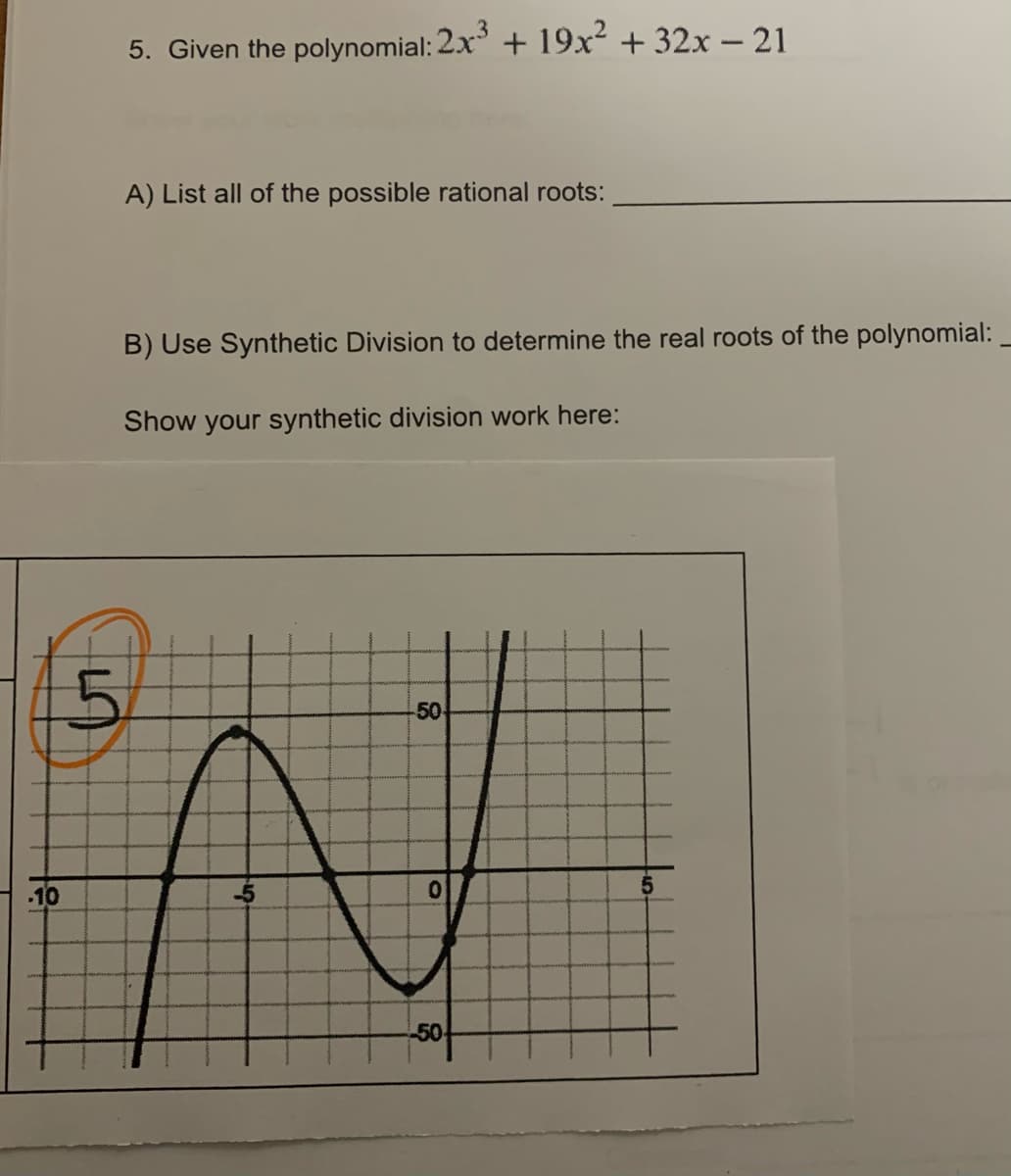 -10
5. Given the polynomial: 2x³ + 19x² + 32x - 21
A) List all of the possible rational roots:
B) Use Synthetic Division to determine the real roots of the polynomial:
Show your synthetic division work here:
50
0
-50
5
-5