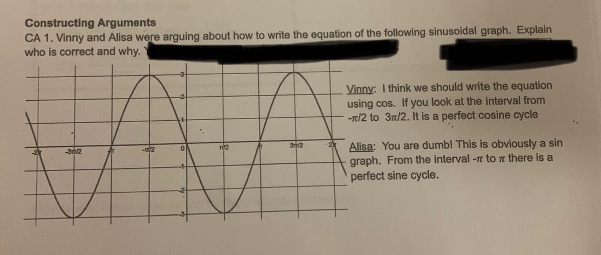 Constructing Arguments
CA 1. Vinny and Alisa were arguing about how to write the equation of the following sinusoidal graph. Explain
who is correct and why.
Vinny: I think we should write the equation
using cos. If you look at the interval from
-Tt/2 to 3t/2. It is a perfect cosine cycle
ST/2
ST/2
Alisa: You are dumb! This is obviously a sin
graph. From the interval - to n there is a
perfect sine cycle.
-T2
