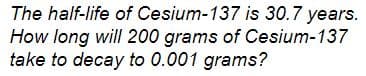 The half-life of Cesium-137 is 30.7 years.
How long will 200 grams of Cesium-137
take to decay to 0.001 grams?
