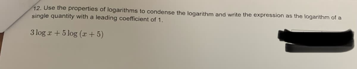 12. Use the properties of logarithms to condense the logarithm and write the expression as the logarithm of a
single quantity with a leading coefficient of 1.
3 log x + 5log (x + 5)