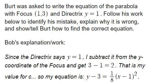 Burt was asked to write the equation of the parabola
with Focus (1,3) and Directrix y =1. Follow his work
below to identify his mistake, explain why it is wrong,
and show/tell Burt how to find the correct equation.
Bob's explanation/work:
Since the Directrix says y = 1, 1 subtract it from the y-
coordinate of the Focus and get 3 –1= 2. That is my
value for c... so my equation is: y - 3 = (x - 1)-.
8
